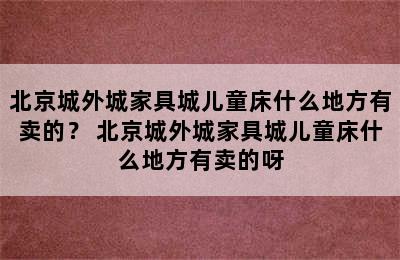 北京城外城家具城儿童床什么地方有卖的？ 北京城外城家具城儿童床什么地方有卖的呀